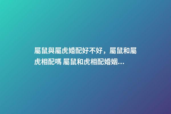 屬鼠與屬虎婚配好不好，屬鼠和屬虎相配嗎 屬鼠和虎相配婚姻如何，屬鼠和屬虎的婚配好嗎？-第1張-觀點-玄機派
